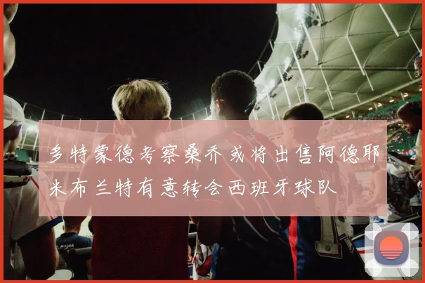 多特蒙德考察桑乔或将出售阿德耶米布兰特有意转会西班牙球队