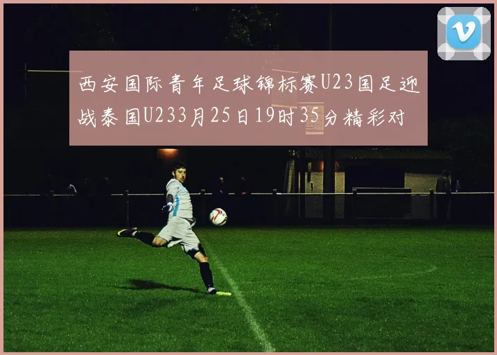 西安国际青年足球锦标赛U23国足迎战泰国U233月25日19时35分精彩对决