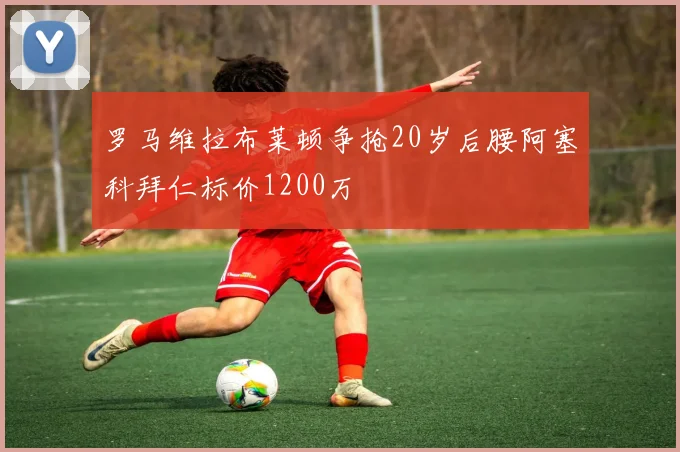 罗马维拉布莱顿争抢20岁后腰阿塞科拜仁标价1200万