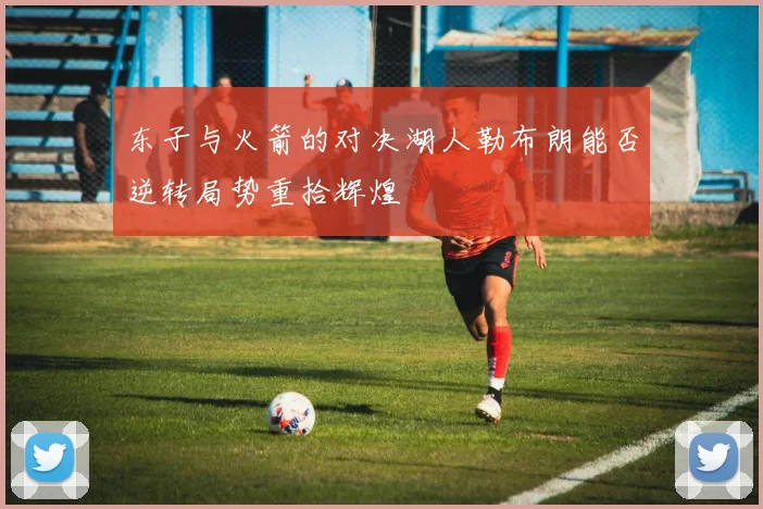 东子与火箭的对决湖人勒布朗能否逆转局势重拾辉煌