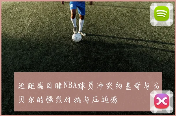 近距离目睹NBA球员冲突约基奇与戈贝尔的强烈对抗与压迫感