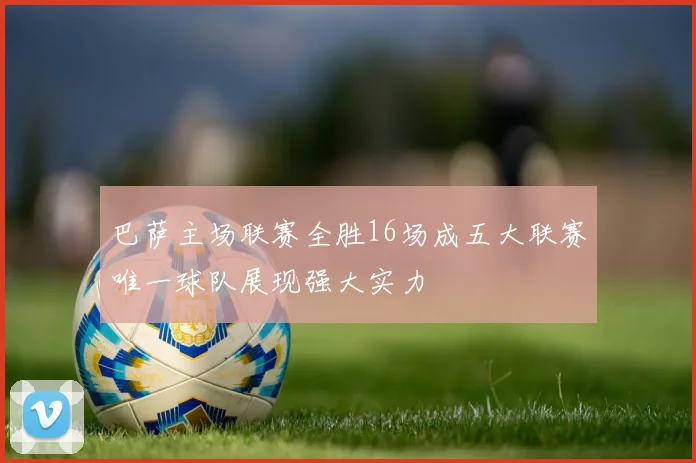 巴萨主场联赛全胜16场成五大联赛唯一球队展现强大实力