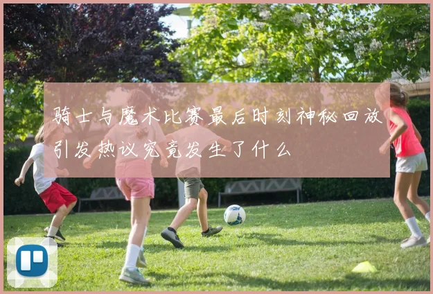 骑士与魔术比赛最后时刻神秘回放引发热议究竟发生了什么
