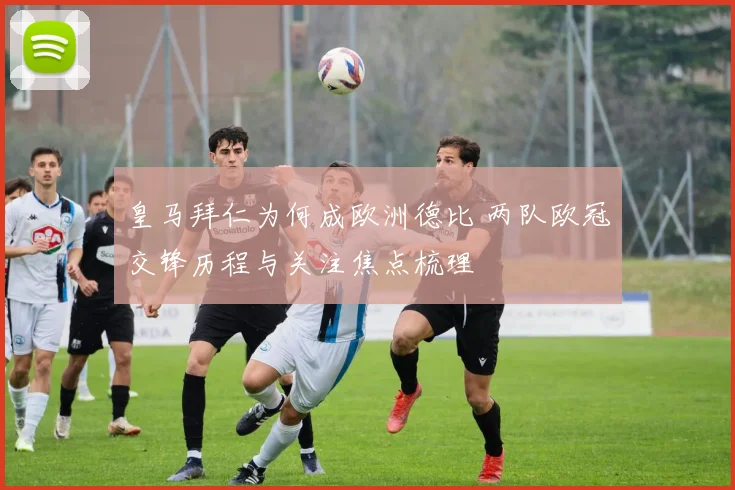 皇马拜仁为何成欧洲德比 两队欧冠交锋历程与关注焦点梳理