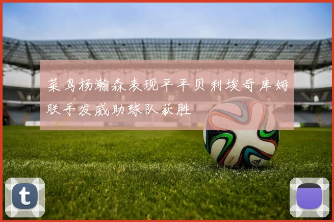 菜鸟杨瀚森表现平平贝利埃奇库姆联手发威助球队获胜