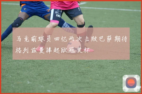 马竞前球员回忆两次击败巴萨期待格列兹曼捧起欧冠奖杯