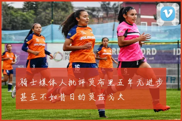 骑士媒体人批评莫布里五年无进步甚至不如昔日的莫兹戈夫
