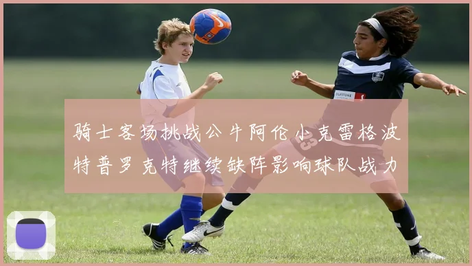 骑士客场挑战公牛阿伦小克雷格波特普罗克特继续缺阵影响球队战力