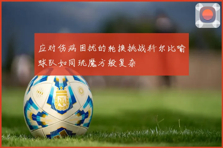 应对伤病困扰的轮换挑战科尔比喻球队如同玩魔方般复杂