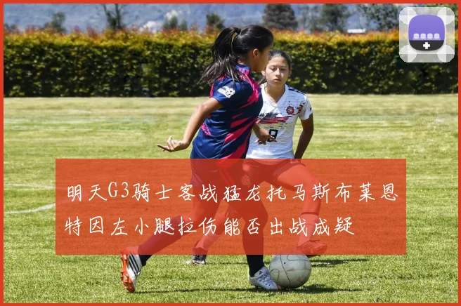 明天G3骑士客战猛龙托马斯布莱恩特因左小腿拉伤能否出战成疑