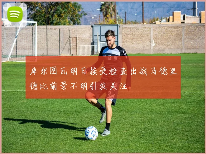 库尔图瓦明日接受检查出战马德里德比前景不明引发关注