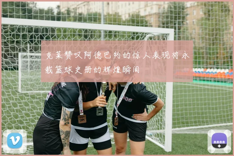 克莱赞叹阿德巴约的惊人表现将永载篮球史册的辉煌瞬间