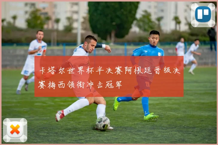 卡塔尔世界杯半决赛阿根廷晋级决赛梅西领衔冲击冠军