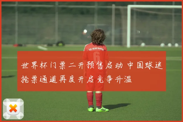 世界杯门票二开预售启动 中国球迷抢票通道再度开启竞争升温