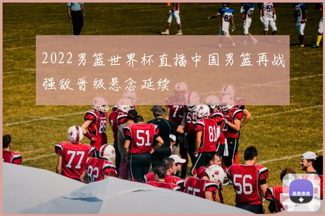 2022男篮世界杯直播中国男篮再战强敌晋级悬念延续