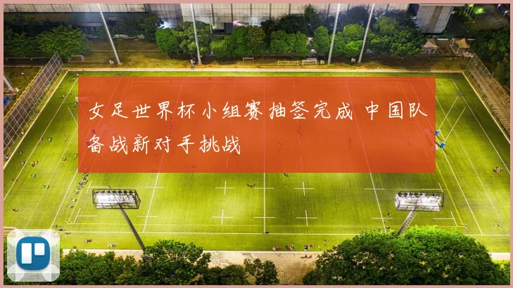 女足世界杯小组赛抽签完成 中国队备战新对手挑战