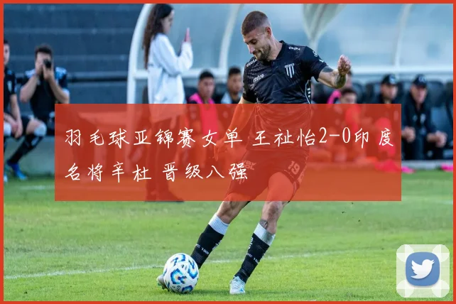 羽毛球亚锦赛女单 王祉怡2-0印度名将辛杜 晋级八强