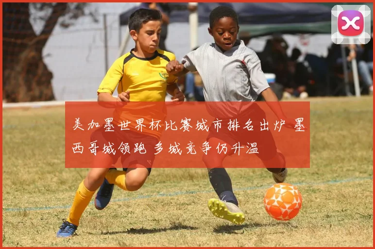 美加墨世界杯比赛城市排名出炉 墨西哥城领跑 多城竞争仍升温