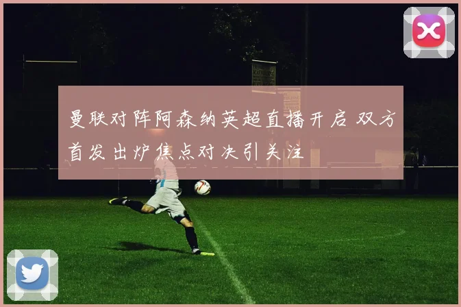 曼联对阵阿森纳英超直播开启 双方首发出炉焦点对决引关注