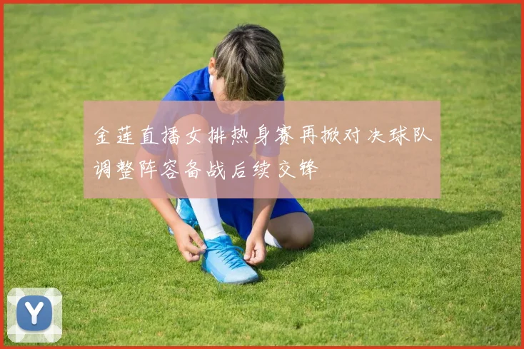 金莲直播女排热身赛再掀对决球队调整阵容备战后续交锋