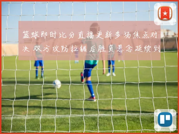 篮球即时比分直播更新多场焦点对决 双方攻防拉锯后胜负悬念延续到末节