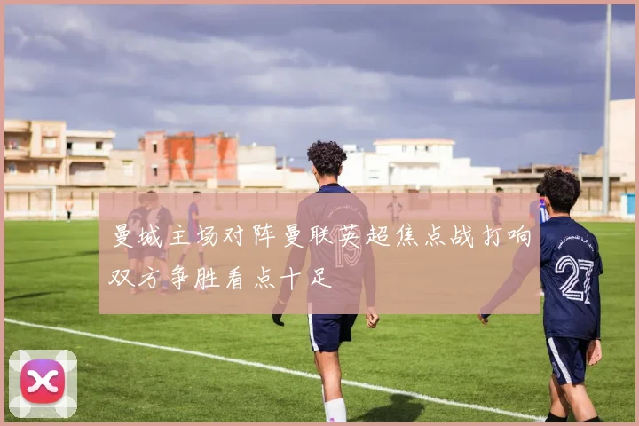 曼城主场对阵曼联英超焦点战打响双方争胜看点十足