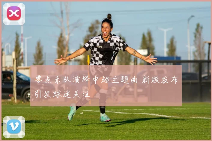 零点乐队演绎中超主题曲 新版发布引发球迷关注