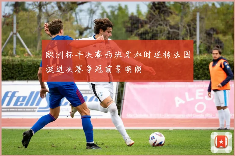欧洲杯半决赛西班牙加时逆转法国挺进决赛争冠前景明朗