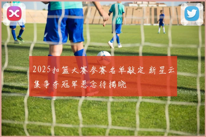 2025扣篮大赛参赛名单敲定 新星云集争夺冠军悬念待揭晓