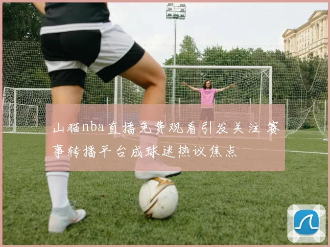 山猫nba直播免费观看引发关注 赛事转播平台成球迷热议焦点