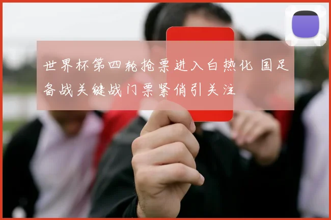 世界杯第四轮抢票进入白热化 国足备战关键战门票紧俏引关注