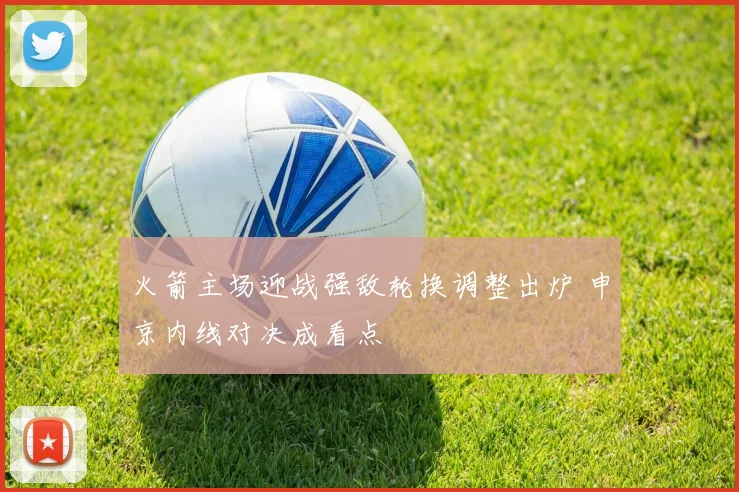 火箭主场迎战强敌轮换调整出炉 申京内线对决成看点