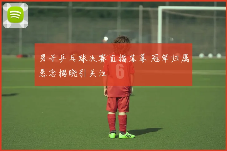 男子乒乓球决赛直播落幕 冠军归属悬念揭晓引关注