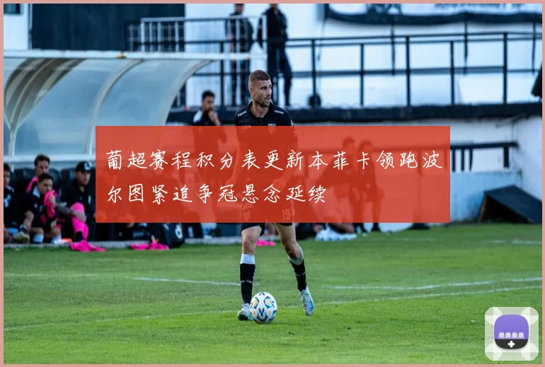 葡超赛程积分表更新本菲卡领跑波尔图紧追争冠悬念延续