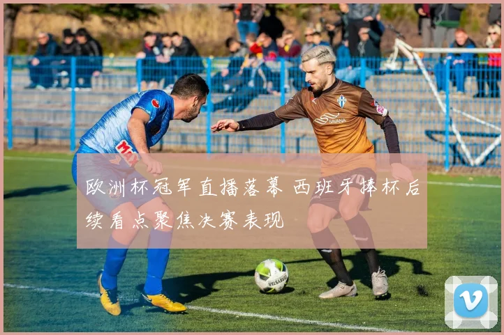 欧洲杯冠军直播落幕 西班牙捧杯后续看点聚焦决赛表现