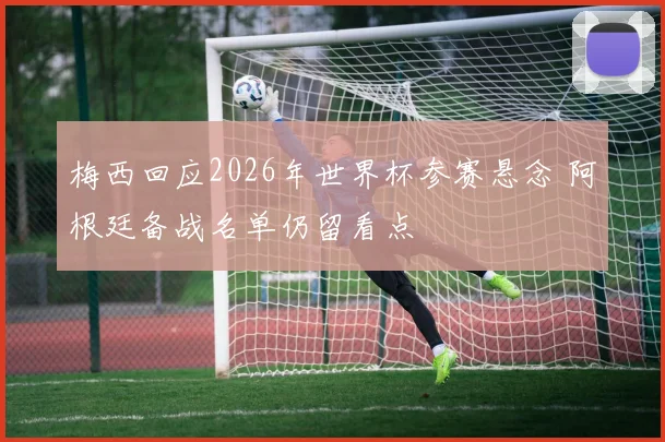 梅西回应2026年世界杯参赛悬念 阿根廷备战名单仍留看点