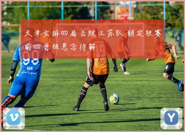 天津女排四局击败江苏队 锁定联赛前四晋级悬念待解