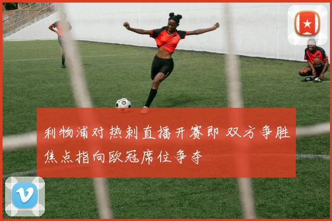 利物浦对热刺直播开赛即 双方争胜焦点指向欧冠席位争夺