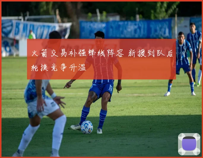 火箭交易补强锋线阵容 新援到队后轮换竞争升温