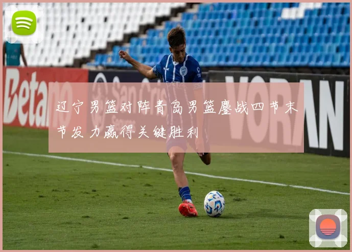 辽宁男篮对阵青岛男篮鏖战四节末节发力赢得关键胜利