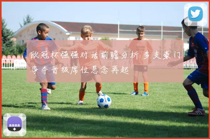 欧冠杯强强对话前瞻分析 多支豪门争夺晋级席位悬念再起