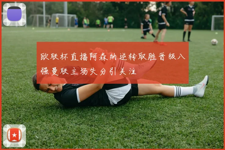 欧联杯直播阿森纳逆转取胜晋级八强曼联主场失分引关注