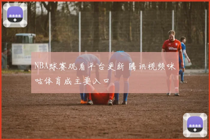 NBA球赛观看平台更新 腾讯视频咪咕体育成主要入口